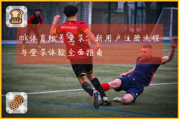 mk体育账号登录：新用户注册流程与登录体验全面指南