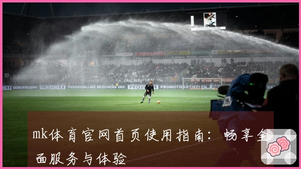 mk体育官网首页使用指南：畅享全面服务与体验
